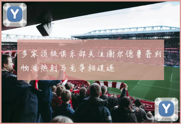 多家顶级俱乐部关注谢尔德鲁普利物浦热刺马竞争相追逐