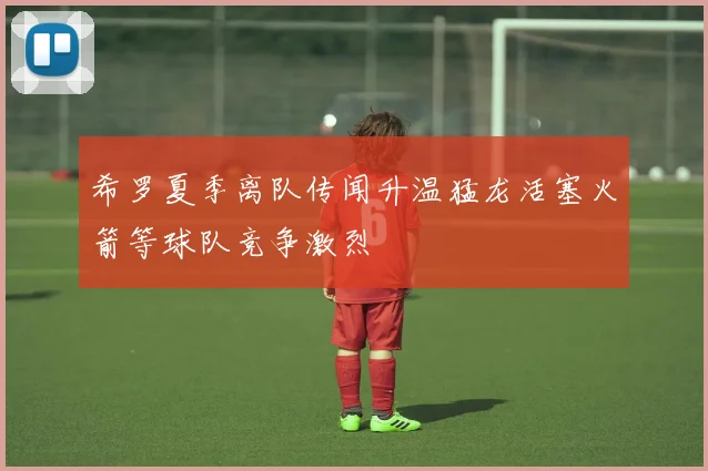 希罗夏季离队传闻升温猛龙活塞火箭等球队竞争激烈