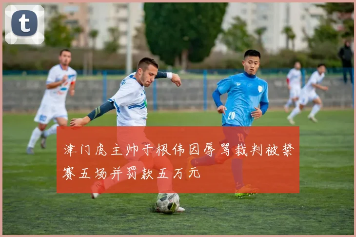 津门虎主帅于根伟因辱骂裁判被禁赛五场并罚款五万元
