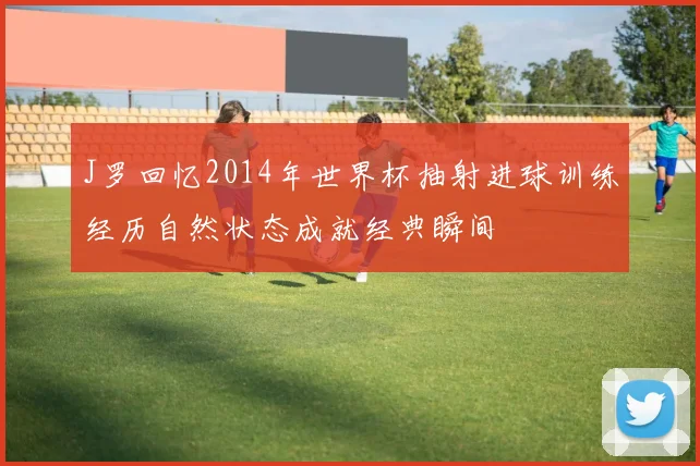 J罗回忆2014年世界杯抽射进球训练经历自然状态成就经典瞬间