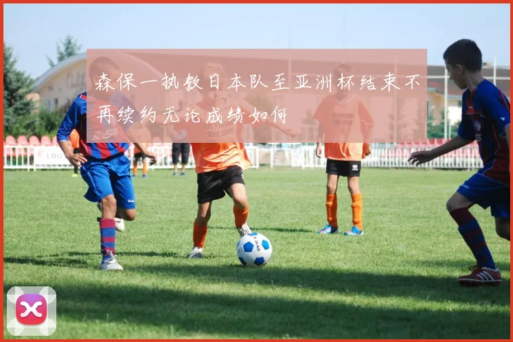 森保一执教日本队至亚洲杯结束不再续约无论成绩如何