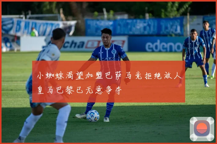 小蜘蛛渴望加盟巴萨马竞拒绝放人皇马巴黎已无意争夺