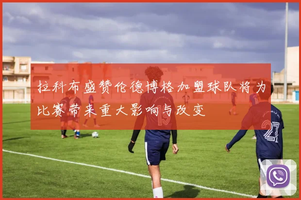 拉科布盛赞伦德博格加盟球队将为比赛带来重大影响与改变