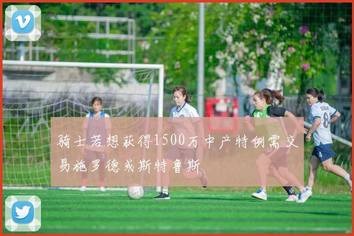 骑士若想获得1500万中产特例需交易施罗德或斯特鲁斯