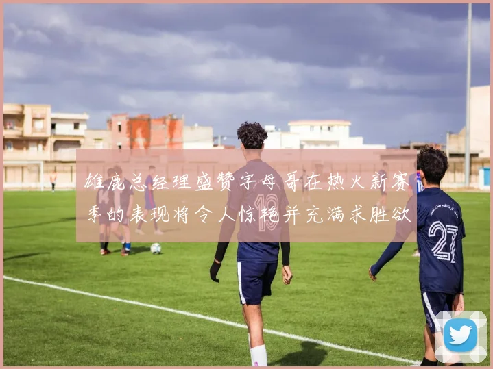 雄鹿总经理盛赞字母哥在热火新赛季的表现将令人惊艳并充满求胜欲