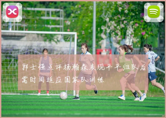 郭士强点评杨瀚森表现平平归队后需时间适应国家队训练