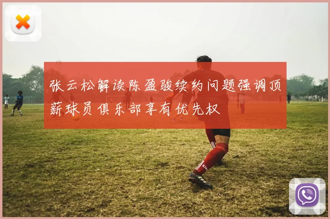 张云松解读陈盈骏续约问题强调顶薪球员俱乐部享有优先权