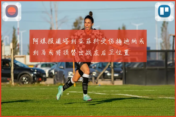 阿媒报道塔利亚菲科受伤梅迪纳或利马或将顶替出战左后卫位置