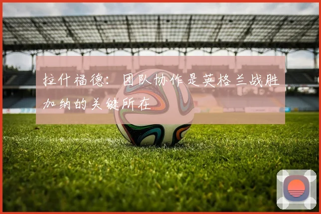拉什福德：团队协作是英格兰战胜加纳的关键所在