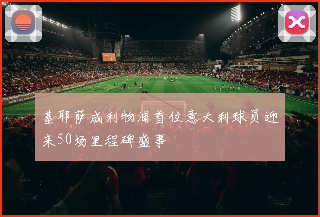 基耶萨成利物浦首位意大利球员迎来50场里程碑盛事