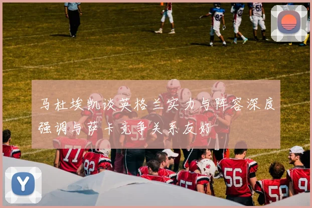 马杜埃凯谈英格兰实力与阵容深度强调与萨卡竞争关系友好