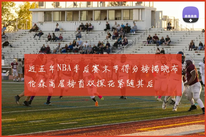 近五年NBA季后赛末节得分榜揭晓布伦森高居榜首双探花紧随其后