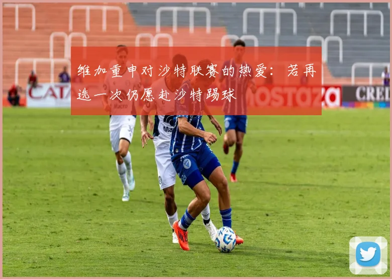 维加重申对沙特联赛的热爱：若再选一次仍愿赴沙特踢球