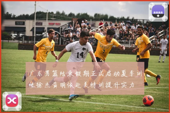 广东男篮结束假期正式启动夏季训练徐杰黄明依赴美特训提升实力