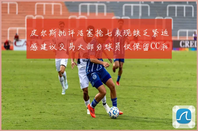 皮尔斯批评活塞抢七表现缺乏紧迫感建议交易大部分球员仅保留CC和詹金斯