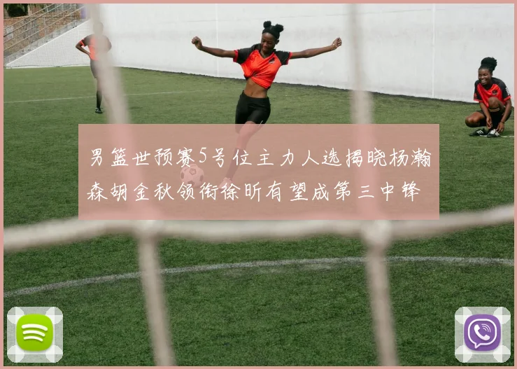男篮世预赛5号位主力人选揭晓杨瀚森胡金秋领衔徐昕有望成第三中锋