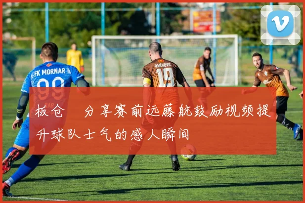 板仓滉分享赛前远藤航鼓励视频提升球队士气的感人瞬间